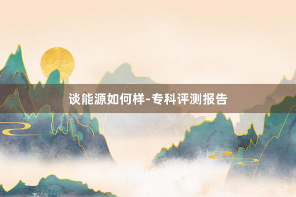 谈能源如何样-专科评测报告