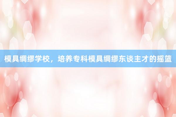 模具绸缪学校，培养专科模具绸缪东谈主才的摇篮
