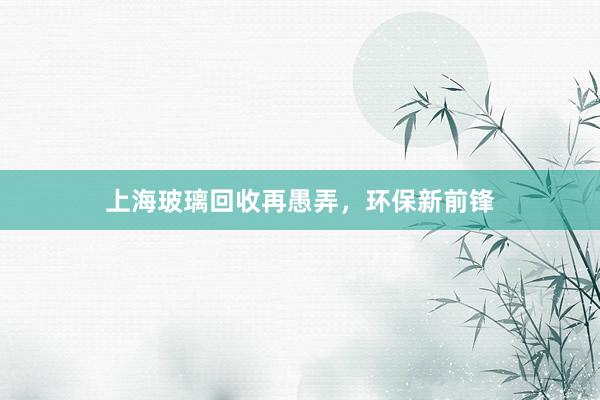 上海玻璃回收再愚弄，环保新前锋