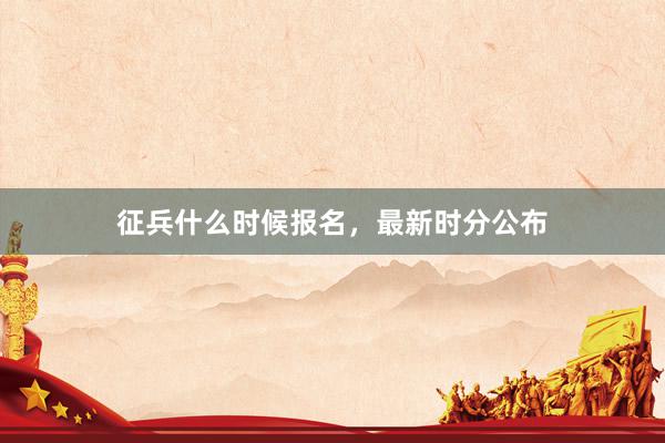 征兵什么时候报名，最新时分公布