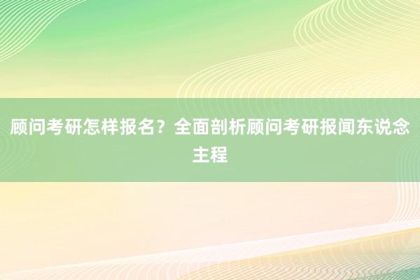 顾问考研怎样报名？全面剖析顾问考研报闻东说念主程