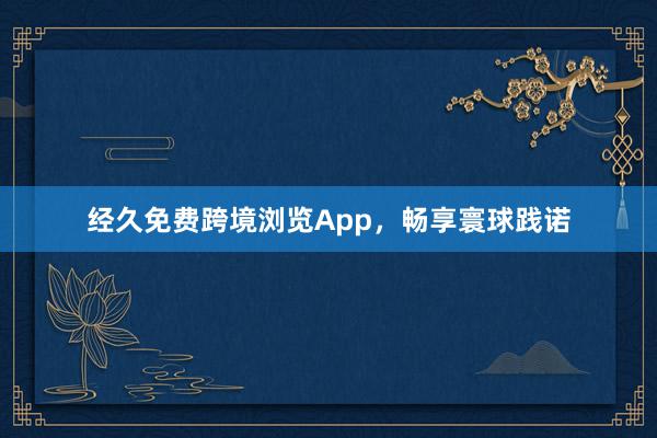 经久免费跨境浏览App，畅享寰球践诺