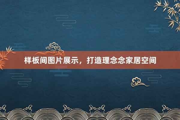样板间图片展示，打造理念念家居空间