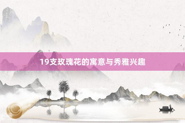 19支玫瑰花的寓意与秀雅兴趣